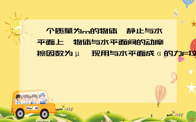 一个质量为m的物体,静止与水平面上,物体与水平面间的动摩擦因数为μ,现用与水平面成α的力F拉物体,为使物