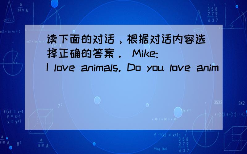 读下面的对话，根据对话内容选择正确的答案。 Mike: I love animals. Do you love anim