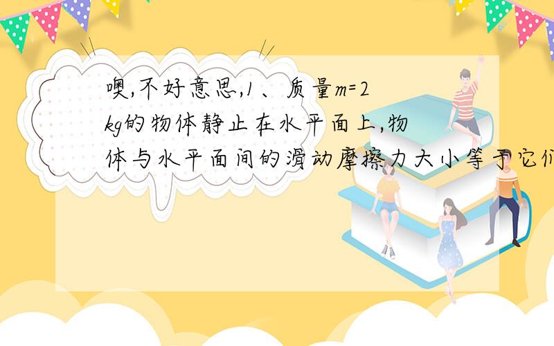 噢,不好意思,1、质量m=2kg的物体静止在水平面上,物体与水平面间的滑动摩擦力大小等于它们间弹力的0.25倍,现在对物