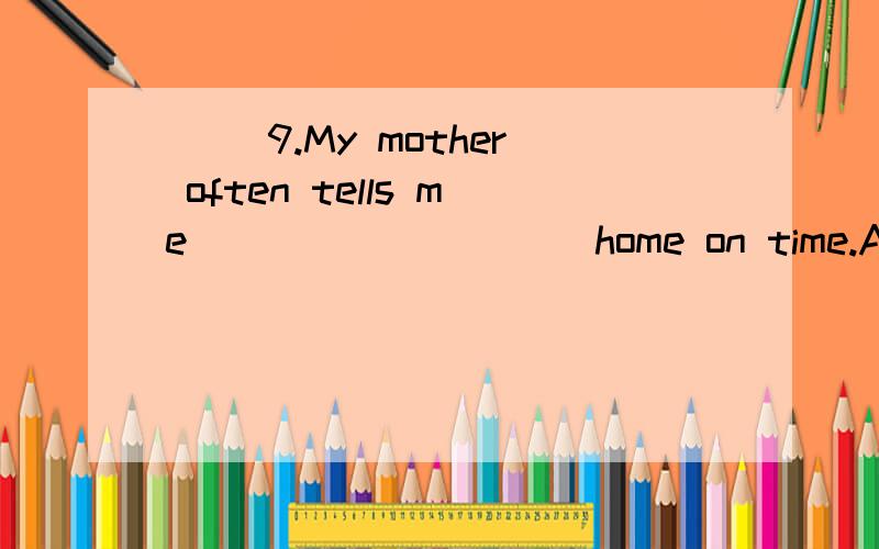 （ ）9.My mother often tells me _________ home on time.A.to B.