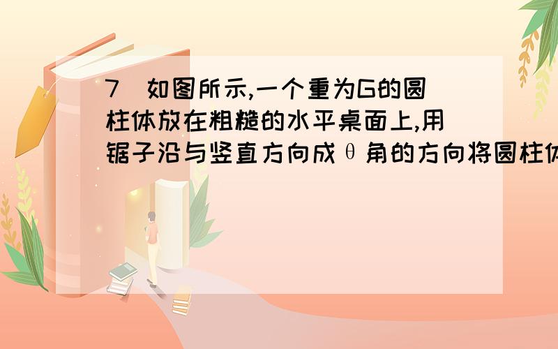 7．如图所示,一个重为G的圆柱体放在粗糙的水平桌面上,用锯子沿与竖直方向成θ角的方向将圆柱体锯成A、B两部分.若A、B依