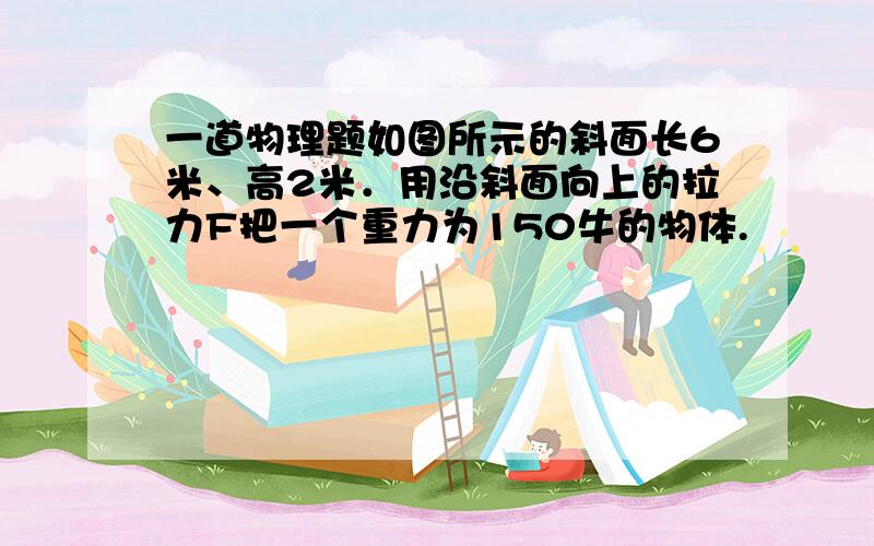 一道物理题如图所示的斜面长6米、高2米．用沿斜面向上的拉力F把一个重力为150牛的物体.