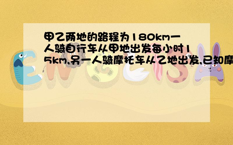 甲乙两地的路程为180km一人骑自行车从甲地出发每小时15km,另一人骑摩托车从乙地出发,已知摩托是自行车的