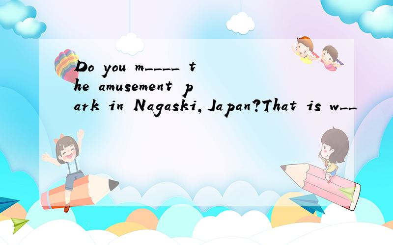 Do you m____ the amusement park in Nagaski,Japan?That is w__