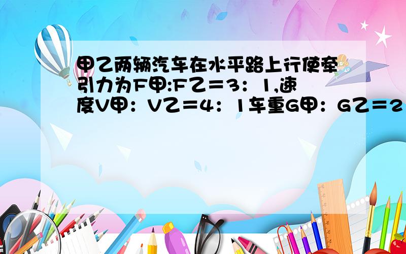 甲乙两辆汽车在水平路上行使牵引力为F甲:F乙＝3：1,速度V甲：V乙＝4：1车重G甲：G乙＝2：1,W甲：W乙为?