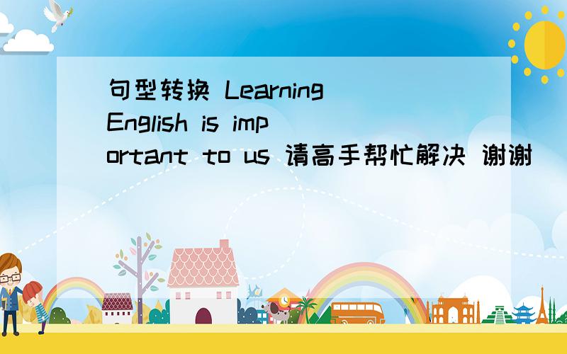 句型转换 Learning English is important to us 请高手帮忙解决 谢谢