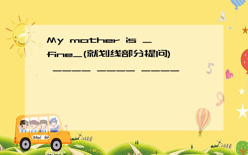 My mother is _fine_(就划线部分提问) ____ ____ ____