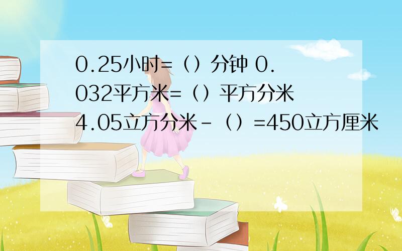 0.25小时=（）分钟 0.032平方米=（）平方分米 4.05立方分米-（）=450立方厘米