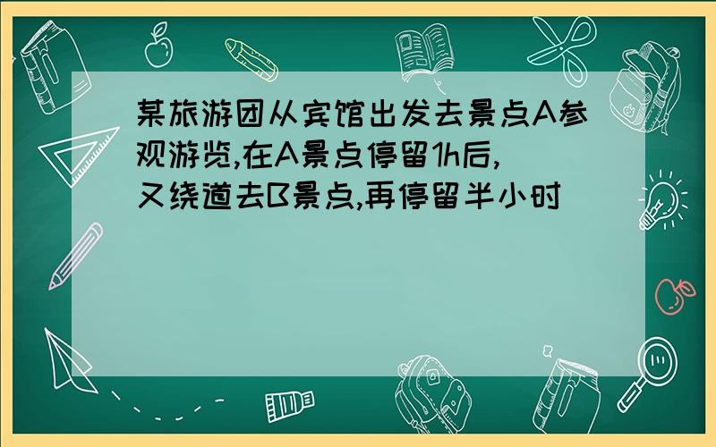 某旅游团从宾馆出发去景点A参观游览,在A景点停留1h后,又绕道去B景点,再停留半小时