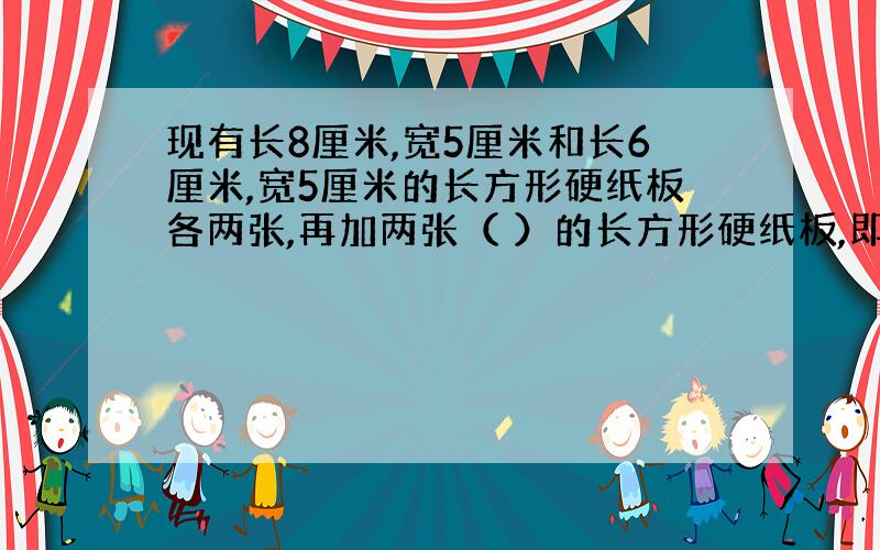 现有长8厘米,宽5厘米和长6厘米,宽5厘米的长方形硬纸板各两张,再加两张（ ）的长方形硬纸板,即可围成一个