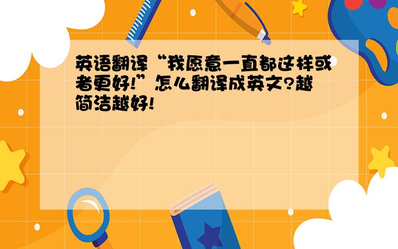 英语翻译“我愿意一直都这样或者更好!”怎么翻译成英文?越简洁越好!