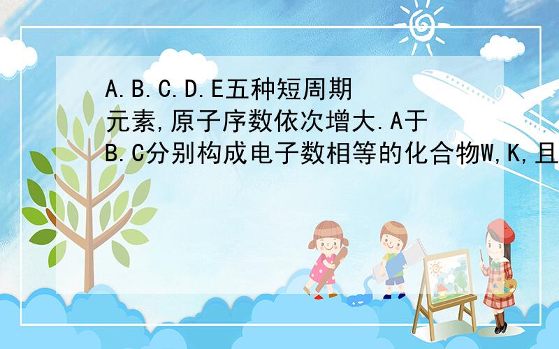 A.B.C.D.E五种短周期元素,原子序数依次增大.A于B.C分别构成电子数相等的化合物W,K,且W是一种能产生