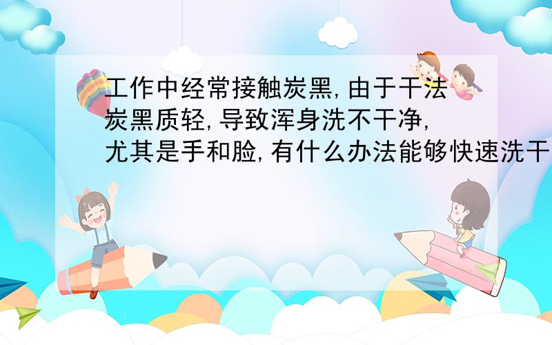 工作中经常接触炭黑,由于干法炭黑质轻,导致浑身洗不干净,尤其是手和脸,有什么办法能够快速洗干净吗?