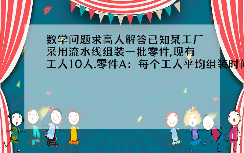 数学问题求高人解答已知某工厂采用流水线组装一批零件,现有工人10人.零件A：每个工人平均组装时间180秒做一件,零件B：