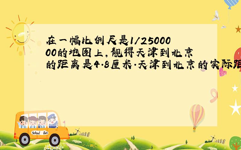 在一幅比例尺是1/2500000的地图上,靓得天津到北京的距离是4.8厘米.天津到北京的实际距离大约是多少千...