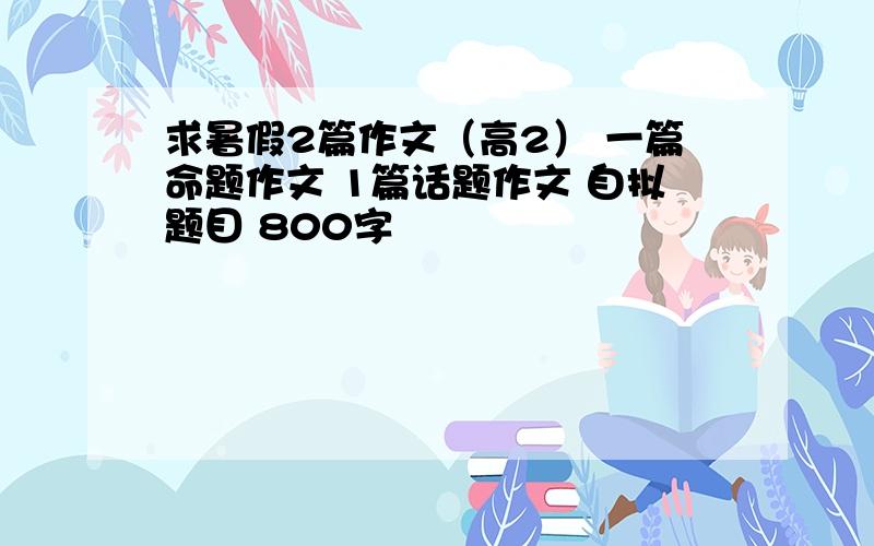 求暑假2篇作文（高2） 一篇命题作文 1篇话题作文 自拟题目 800字