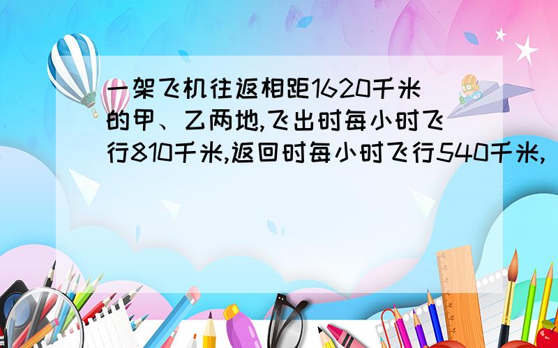 一架飞机往返相距1620千米的甲、乙两地,飞出时每小时飞行810千米,返回时每小时飞行540千米,