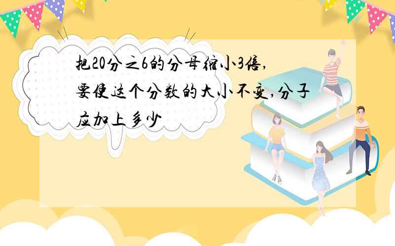 把20分之6的分母缩小3倍,要使这个分数的大小不变,分子应加上多少