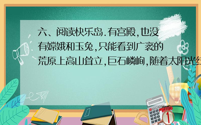 六、阅读快乐岛.有宫殿,也没有嫦娥和玉兔,只能看到广袤的荒原上高山耸立,巨石嶙峋,随着太阳光线角度的变化,月球的表面呈现