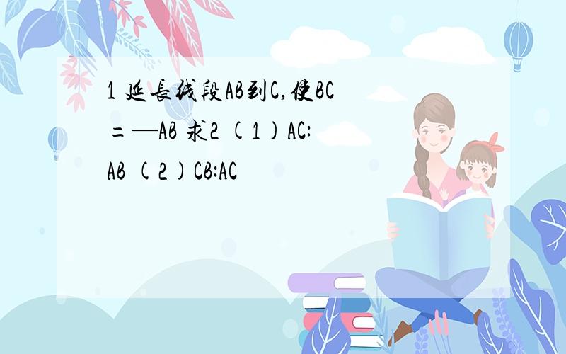 1 延长线段AB到C,使BC=—AB 求2 (1)AC:AB (2)CB:AC