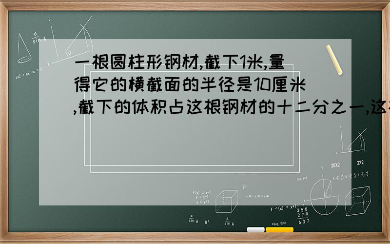 一根圆柱形钢材,截下1米,量得它的横截面的半径是10厘米,截下的体积占这根钢材的十二分之一,这根钢材原来的体积是多少立方