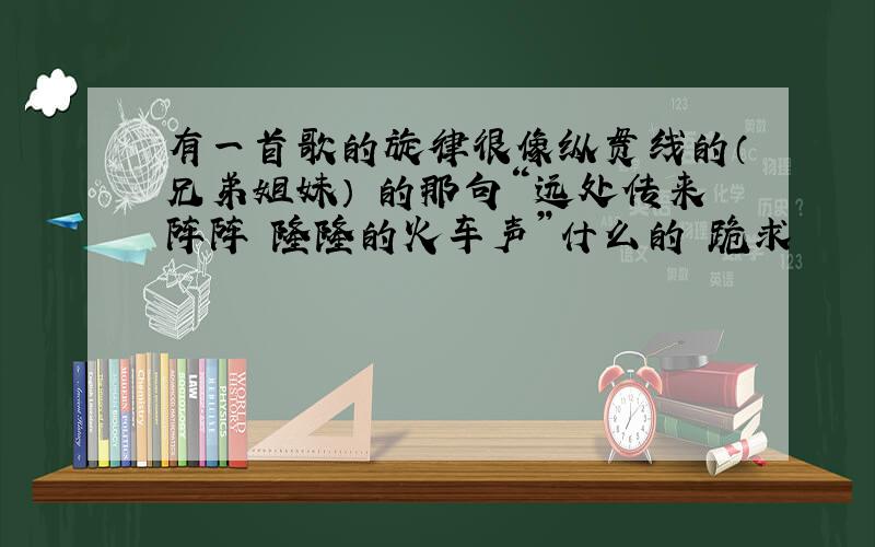 有一首歌的旋律很像纵贯线的（兄弟姐妹） 的那句“远处传来阵阵 隆隆的火车声”什么的 跪求