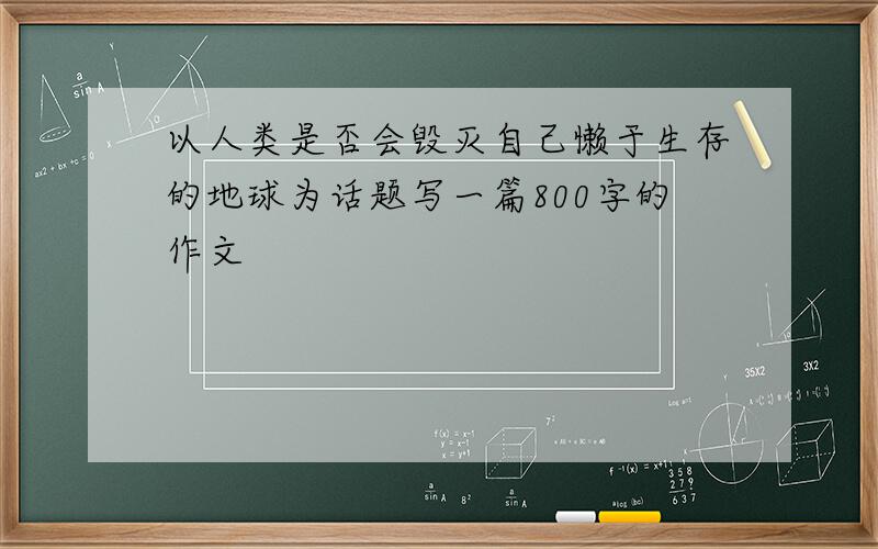 以人类是否会毁灭自己懒于生存的地球为话题写一篇800字的作文