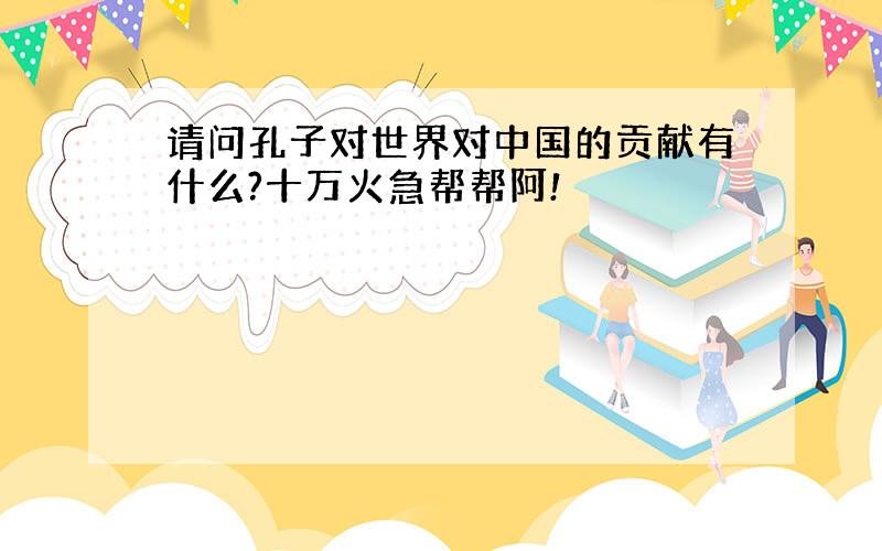 请问孔子对世界对中国的贡献有什么?十万火急帮帮阿!