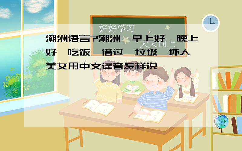 潮洲语言?潮洲'早上好,晚上好,吃饭,借过,垃圾,坏人,美女用中文译音怎样说