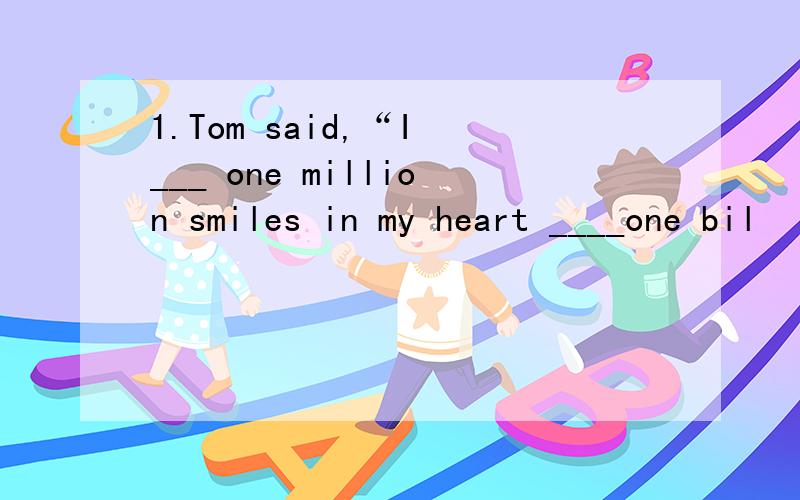 1.Tom said,“I ___ one million smiles in my heart ____one bil