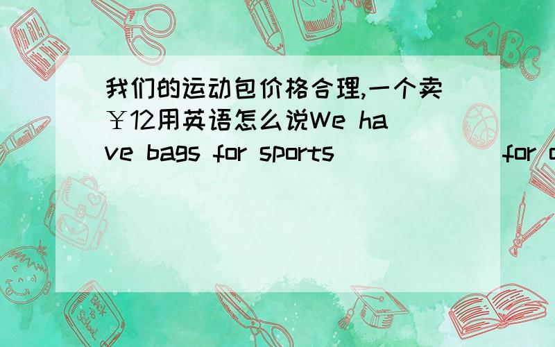 我们的运动包价格合理,一个卖￥12用英语怎么说We have bags for sports ＿ ＿ ＿ ＿ for o