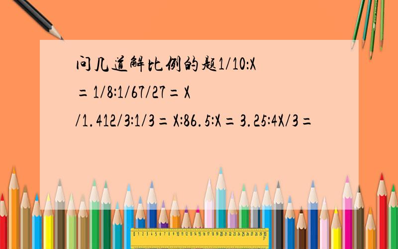 问几道解比例的题1/10：X=1/8:1/67/27=X/1.412/3:1/3=X:86.5:X=3.25:4X/3=