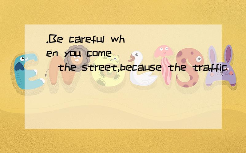 .Be careful when you come____the street,because the traffic