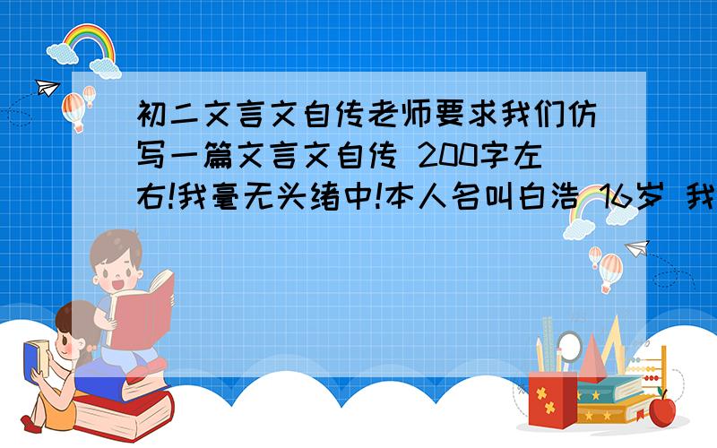 初二文言文自传老师要求我们仿写一篇文言文自传 200字左右!我毫无头绪中!本人名叫白浩 16岁 我性格忧郁内向,喜欢看书