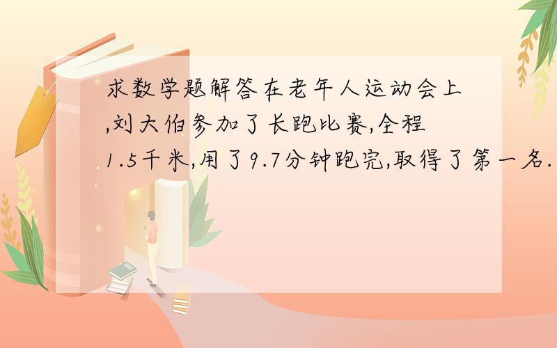 求数学题解答在老年人运动会上,刘大伯参加了长跑比赛,全程1.5千米,用了9.7分钟跑完,取得了第一名.李