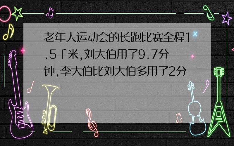 老年人运动会的长跑比赛全程1.5千米,刘大伯用了9.7分钟,李大伯比刘大伯多用了2分