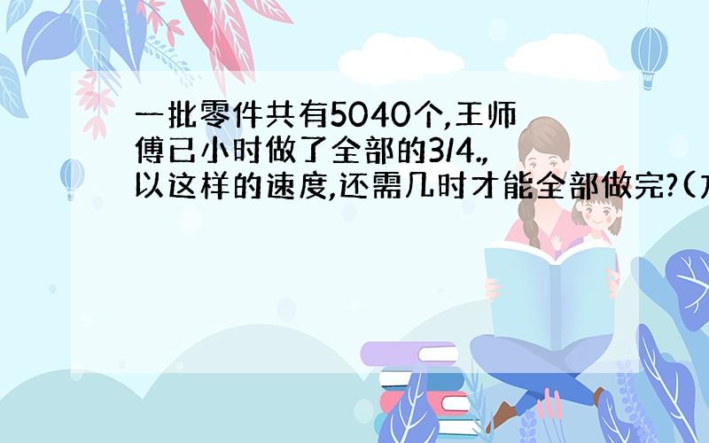 一批零件共有5040个,王师傅已小时做了全部的3/4.,以这样的速度,还需几时才能全部做完?(方法要简单易懂)