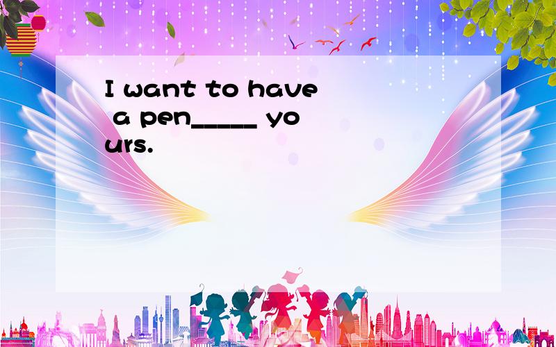 I want to have a pen_____ yours.