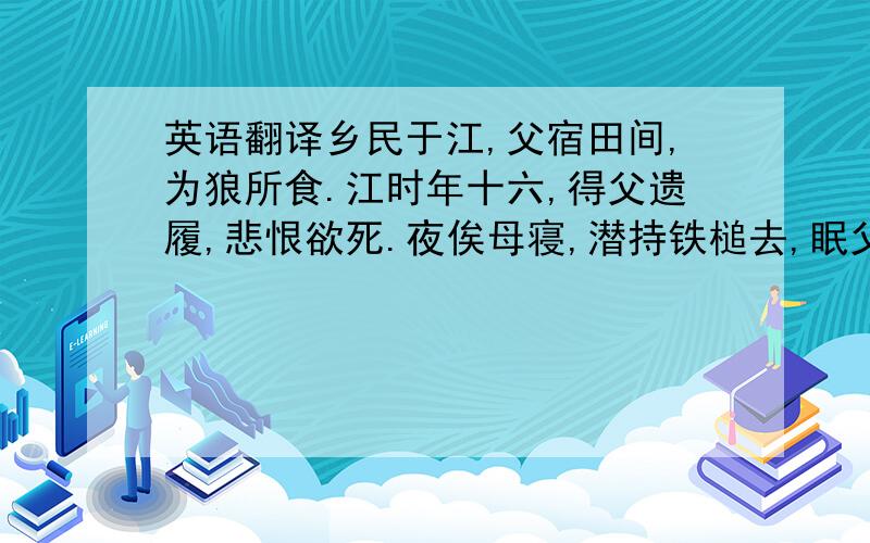 英语翻译乡民于江,父宿田间,为狼所食.江时年十六,得父遗履,悲恨欲死.夜俟母寝,潜持铁槌去,眠父所,冀报父仇.少间,一狼