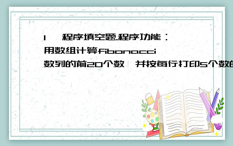 1、 程序填空题.程序功能：用数组计算fibonacci数列的前20个数,并按每行打印5个数的格式输出.1,1,2,