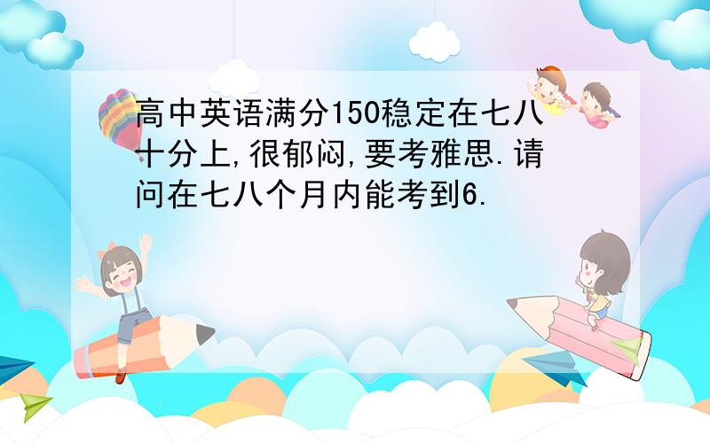 高中英语满分150稳定在七八十分上,很郁闷,要考雅思.请问在七八个月内能考到6.