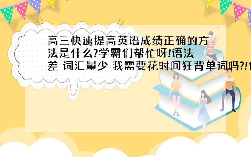 高三快速提高英语成绩正确的方法是什么?学霸们帮忙呀!语法差 词汇量少 我需要花时间狂背单词吗?!但是觉得单词背了也没用啊