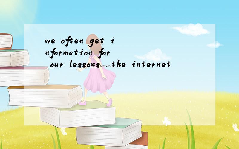 we often get information for our lessons__the internet