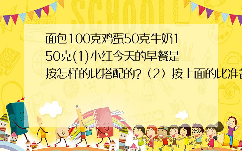 面包100克鸡蛋50克牛奶150克(1)小红今天的早餐是按怎样的比搭配的?（2）按上面的比准备3千克早餐,算算各