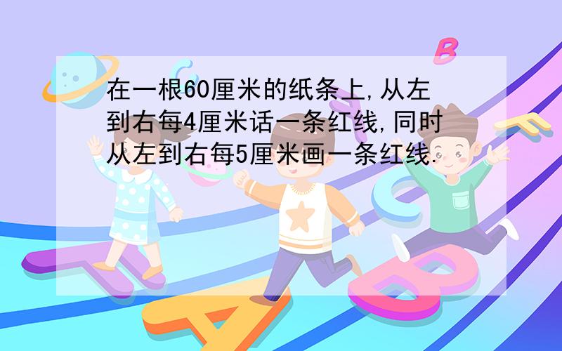 在一根60厘米的纸条上,从左到右每4厘米话一条红线,同时从左到右每5厘米画一条红线.