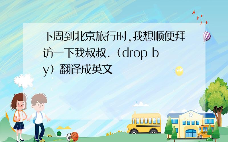 下周到北京旅行时,我想顺便拜访一下我叔叔.（drop by）翻译成英文