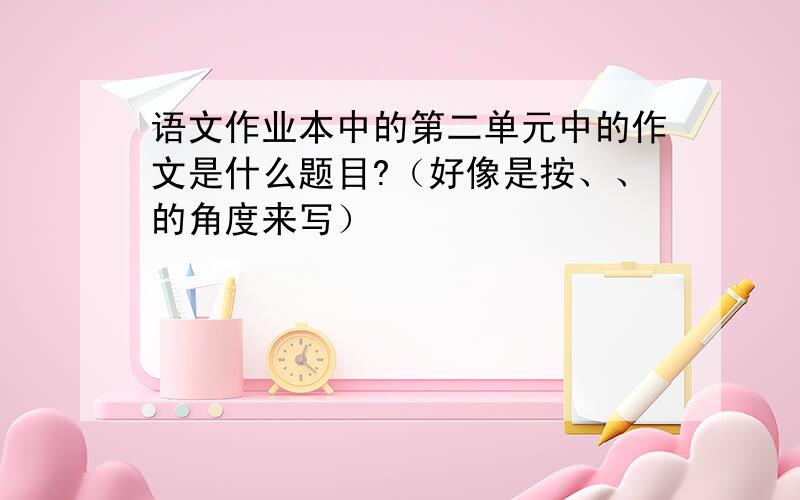 语文作业本中的第二单元中的作文是什么题目?（好像是按、、的角度来写）