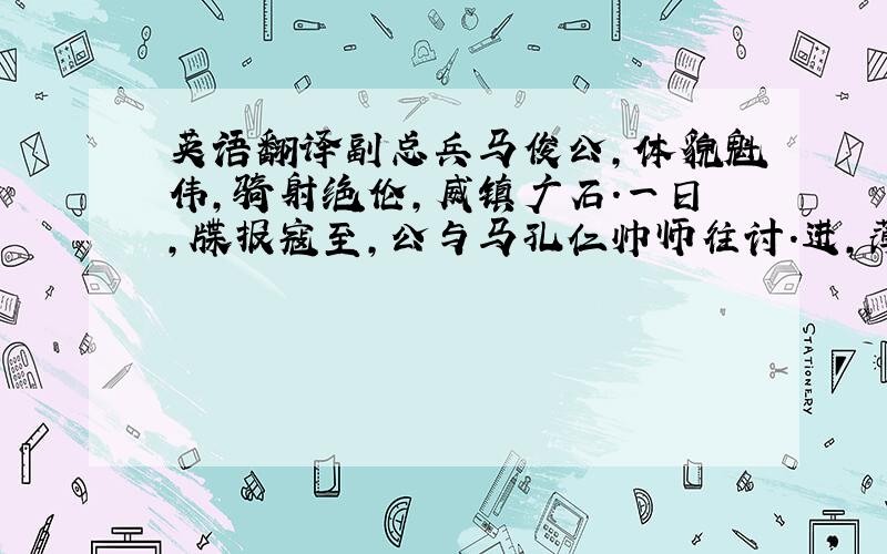 英语翻译副总兵马俊公,体貌魁伟,骑射绝伦,威镇广石.一日,牒报寇至,公与马孔仁帅师往讨.进,薄巢穴；部下请装塘,公斥曰：