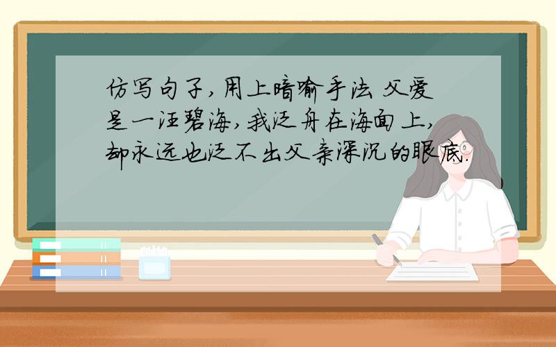 仿写句子,用上暗喻手法 父爱是一汪碧海,我泛舟在海面上,却永远也泛不出父亲深沉的眼底.