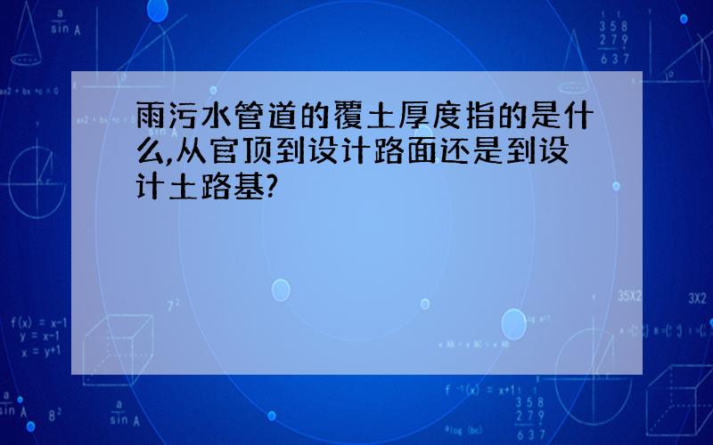 雨污水管道的覆土厚度指的是什么,从官顶到设计路面还是到设计土路基?